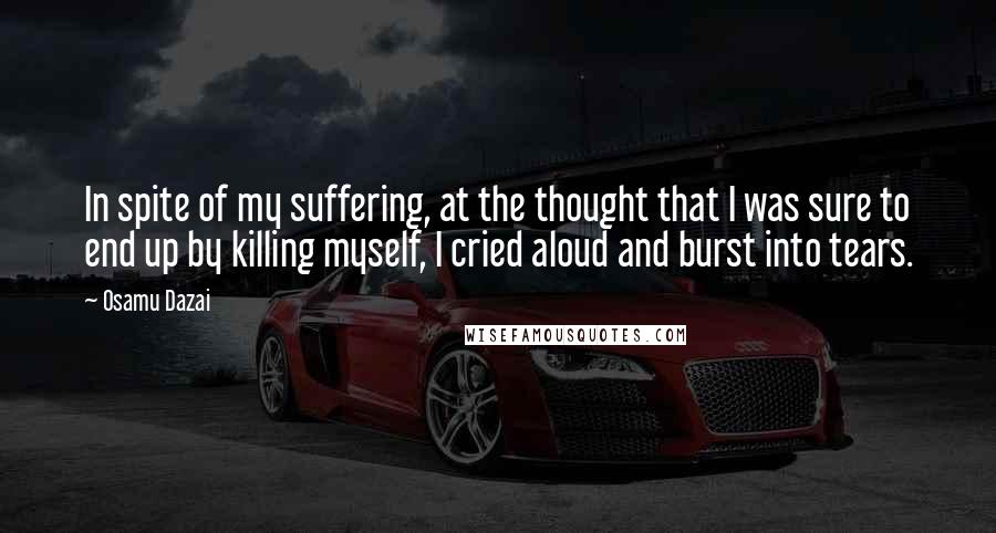 Osamu Dazai Quotes: In spite of my suffering, at the thought that I was sure to end up by killing myself, I cried aloud and burst into tears.