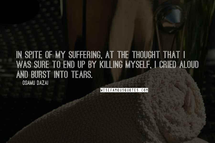 Osamu Dazai Quotes: In spite of my suffering, at the thought that I was sure to end up by killing myself, I cried aloud and burst into tears.