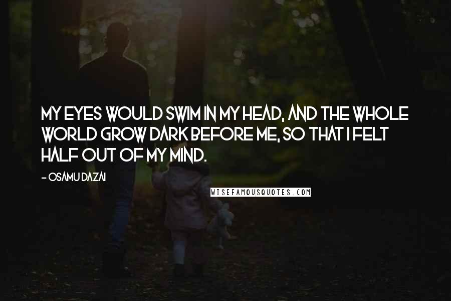 Osamu Dazai Quotes: My eyes would swim in my head, and the whole world grow dark before me, so that I felt half out of my mind.