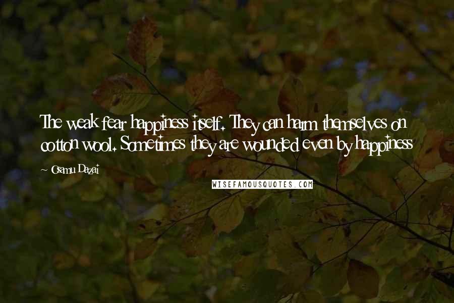 Osamu Dazai Quotes: The weak fear happiness itself. They can harm themselves on cotton wool. Sometimes they are wounded even by happiness