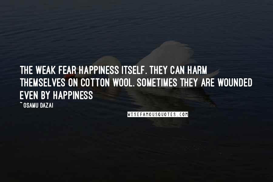 Osamu Dazai Quotes: The weak fear happiness itself. They can harm themselves on cotton wool. Sometimes they are wounded even by happiness