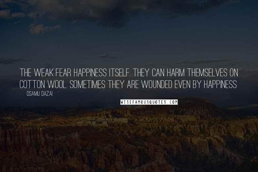 Osamu Dazai Quotes: The weak fear happiness itself. They can harm themselves on cotton wool. Sometimes they are wounded even by happiness