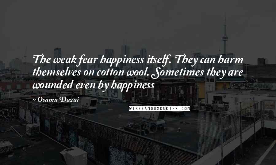 Osamu Dazai Quotes: The weak fear happiness itself. They can harm themselves on cotton wool. Sometimes they are wounded even by happiness