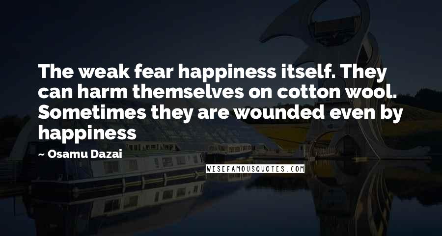 Osamu Dazai Quotes: The weak fear happiness itself. They can harm themselves on cotton wool. Sometimes they are wounded even by happiness