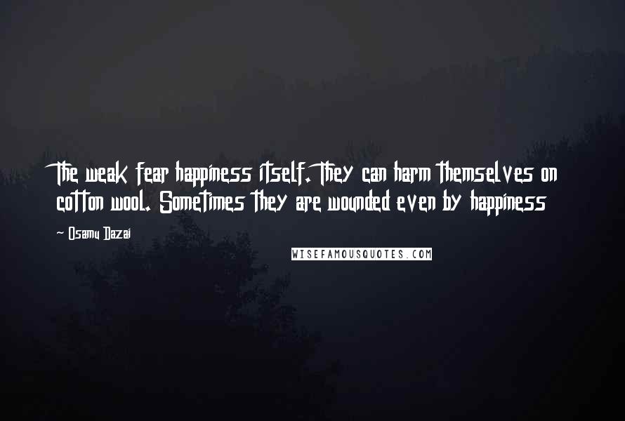 Osamu Dazai Quotes: The weak fear happiness itself. They can harm themselves on cotton wool. Sometimes they are wounded even by happiness
