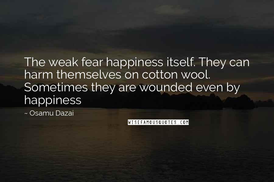 Osamu Dazai Quotes: The weak fear happiness itself. They can harm themselves on cotton wool. Sometimes they are wounded even by happiness