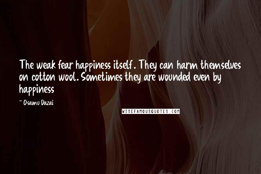 Osamu Dazai Quotes: The weak fear happiness itself. They can harm themselves on cotton wool. Sometimes they are wounded even by happiness