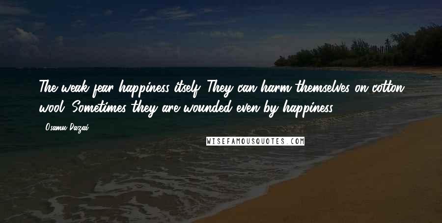 Osamu Dazai Quotes: The weak fear happiness itself. They can harm themselves on cotton wool. Sometimes they are wounded even by happiness