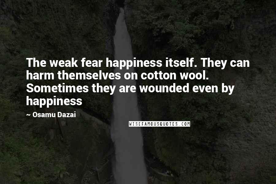 Osamu Dazai Quotes: The weak fear happiness itself. They can harm themselves on cotton wool. Sometimes they are wounded even by happiness