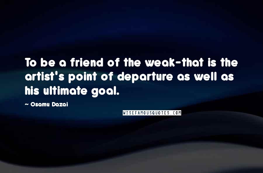 Osamu Dazai Quotes: To be a friend of the weak-that is the artist's point of departure as well as his ultimate goal.