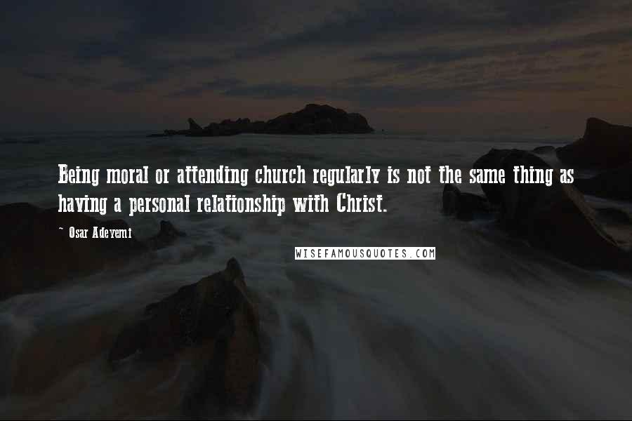 Osar Adeyemi Quotes: Being moral or attending church regularly is not the same thing as having a personal relationship with Christ.