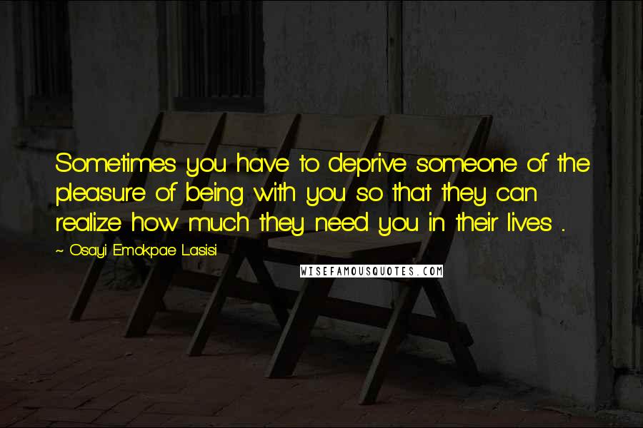 Osayi Emokpae Lasisi Quotes: Sometimes you have to deprive someone of the pleasure of being with you so that they can realize how much they need you in their lives ...