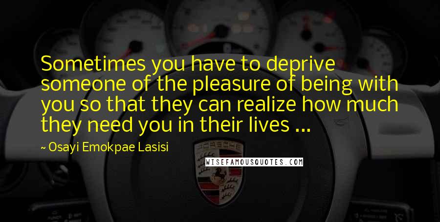 Osayi Emokpae Lasisi Quotes: Sometimes you have to deprive someone of the pleasure of being with you so that they can realize how much they need you in their lives ...