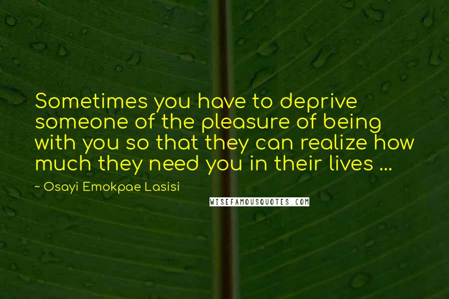 Osayi Emokpae Lasisi Quotes: Sometimes you have to deprive someone of the pleasure of being with you so that they can realize how much they need you in their lives ...
