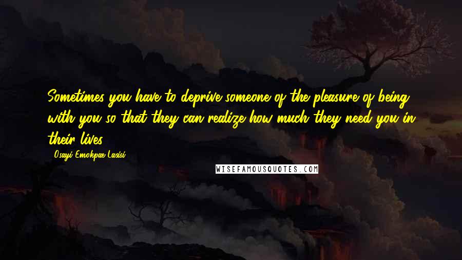 Osayi Emokpae Lasisi Quotes: Sometimes you have to deprive someone of the pleasure of being with you so that they can realize how much they need you in their lives ...