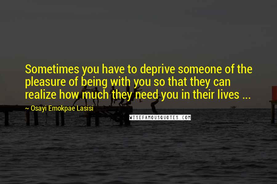 Osayi Emokpae Lasisi Quotes: Sometimes you have to deprive someone of the pleasure of being with you so that they can realize how much they need you in their lives ...