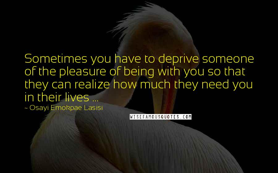 Osayi Emokpae Lasisi Quotes: Sometimes you have to deprive someone of the pleasure of being with you so that they can realize how much they need you in their lives ...