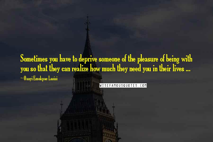 Osayi Emokpae Lasisi Quotes: Sometimes you have to deprive someone of the pleasure of being with you so that they can realize how much they need you in their lives ...