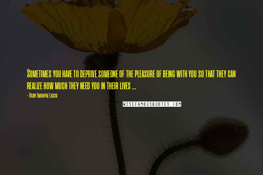 Osayi Emokpae Lasisi Quotes: Sometimes you have to deprive someone of the pleasure of being with you so that they can realize how much they need you in their lives ...