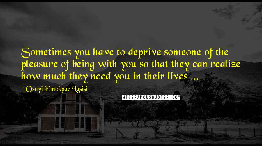 Osayi Emokpae Lasisi Quotes: Sometimes you have to deprive someone of the pleasure of being with you so that they can realize how much they need you in their lives ...