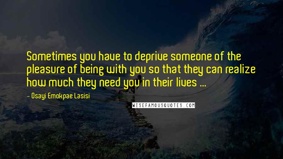 Osayi Emokpae Lasisi Quotes: Sometimes you have to deprive someone of the pleasure of being with you so that they can realize how much they need you in their lives ...