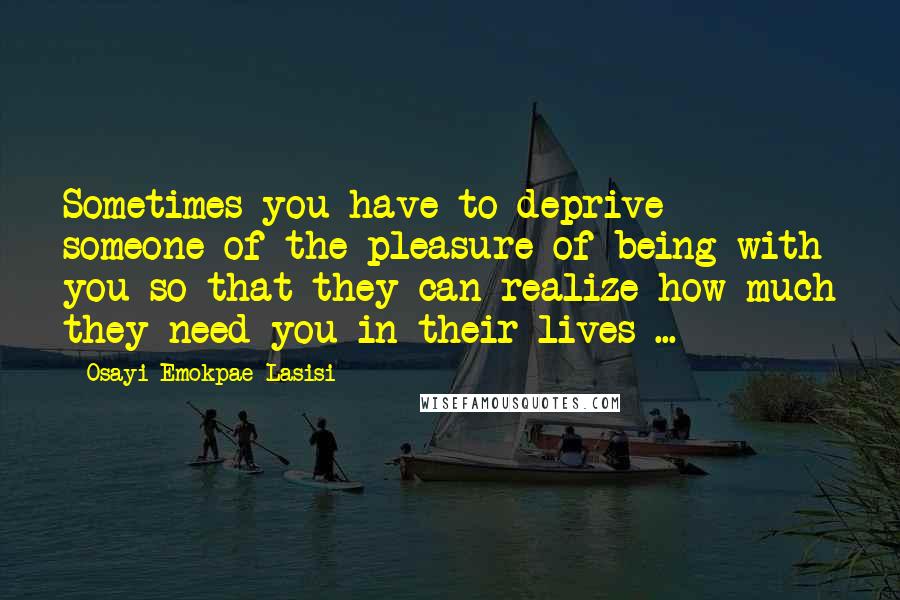 Osayi Emokpae Lasisi Quotes: Sometimes you have to deprive someone of the pleasure of being with you so that they can realize how much they need you in their lives ...