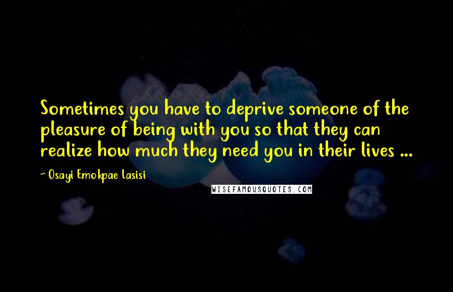 Osayi Emokpae Lasisi Quotes: Sometimes you have to deprive someone of the pleasure of being with you so that they can realize how much they need you in their lives ...