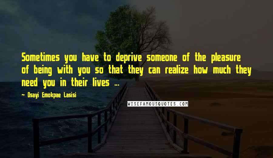 Osayi Emokpae Lasisi Quotes: Sometimes you have to deprive someone of the pleasure of being with you so that they can realize how much they need you in their lives ...