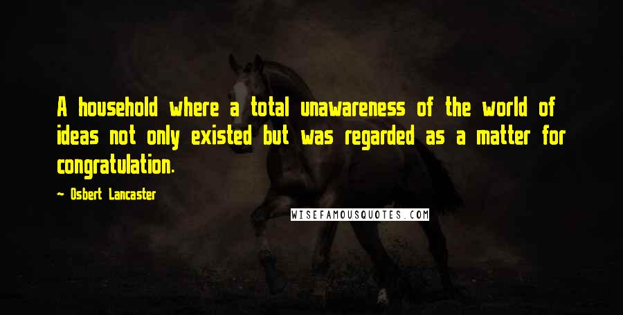 Osbert Lancaster Quotes: A household where a total unawareness of the world of ideas not only existed but was regarded as a matter for congratulation.