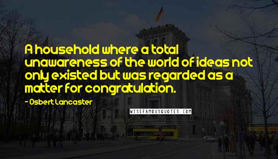 Osbert Lancaster Quotes: A household where a total unawareness of the world of ideas not only existed but was regarded as a matter for congratulation.