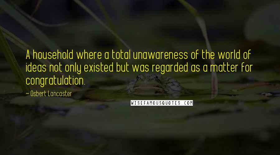 Osbert Lancaster Quotes: A household where a total unawareness of the world of ideas not only existed but was regarded as a matter for congratulation.