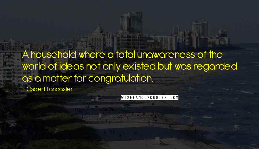 Osbert Lancaster Quotes: A household where a total unawareness of the world of ideas not only existed but was regarded as a matter for congratulation.