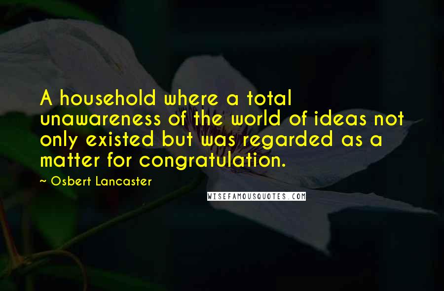 Osbert Lancaster Quotes: A household where a total unawareness of the world of ideas not only existed but was regarded as a matter for congratulation.