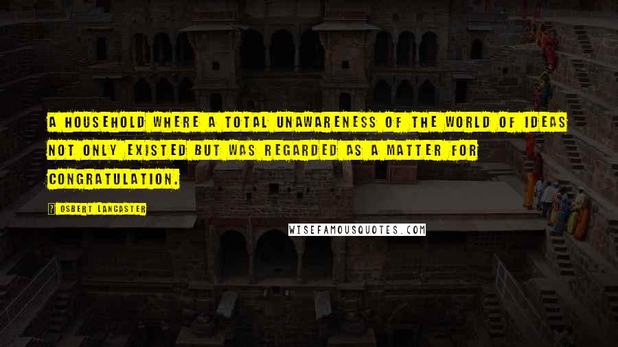 Osbert Lancaster Quotes: A household where a total unawareness of the world of ideas not only existed but was regarded as a matter for congratulation.