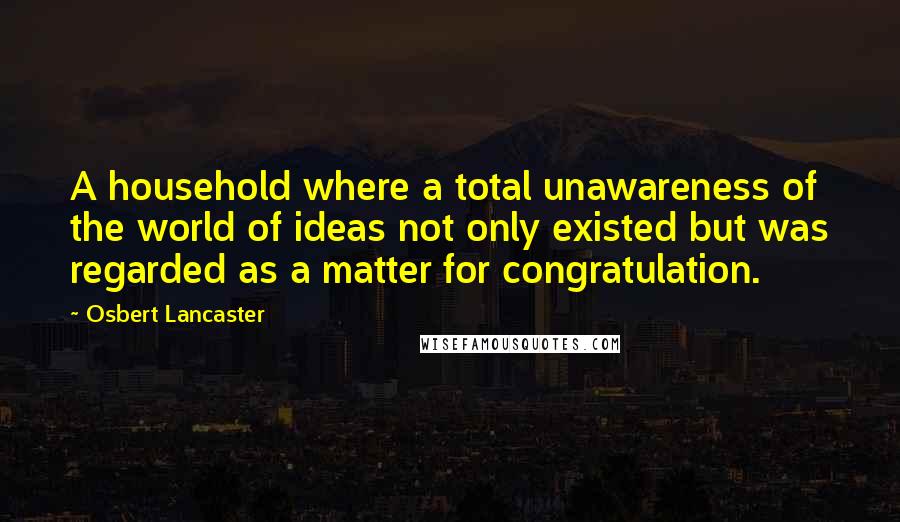 Osbert Lancaster Quotes: A household where a total unawareness of the world of ideas not only existed but was regarded as a matter for congratulation.