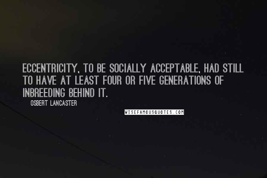 Osbert Lancaster Quotes: Eccentricity, to be socially acceptable, had still to have at least four or five generations of inbreeding behind it.