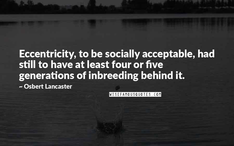 Osbert Lancaster Quotes: Eccentricity, to be socially acceptable, had still to have at least four or five generations of inbreeding behind it.