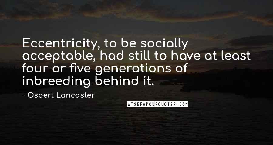 Osbert Lancaster Quotes: Eccentricity, to be socially acceptable, had still to have at least four or five generations of inbreeding behind it.