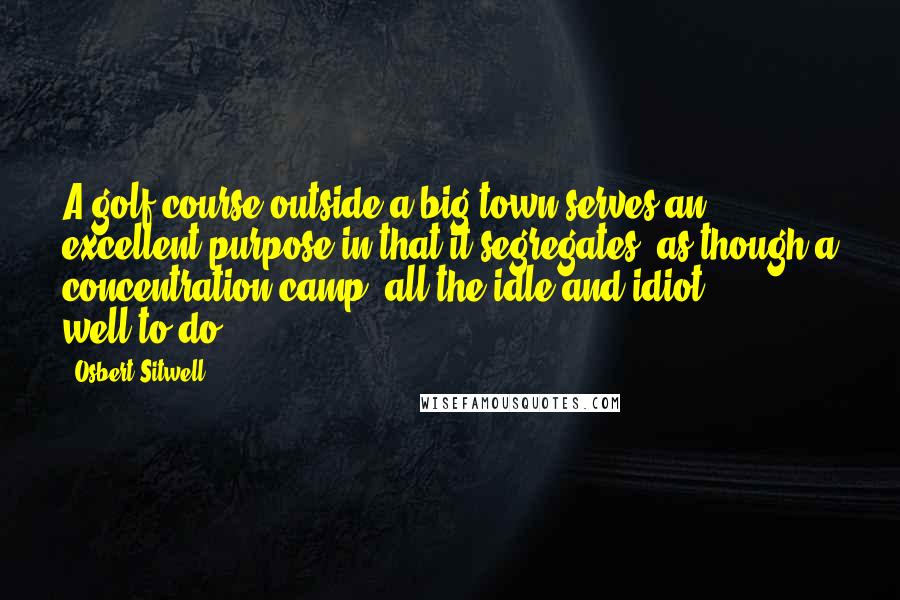 Osbert Sitwell Quotes: A golf course outside a big town serves an excellent purpose in that it segregates, as though a concentration camp, all the idle and idiot well-to-do.