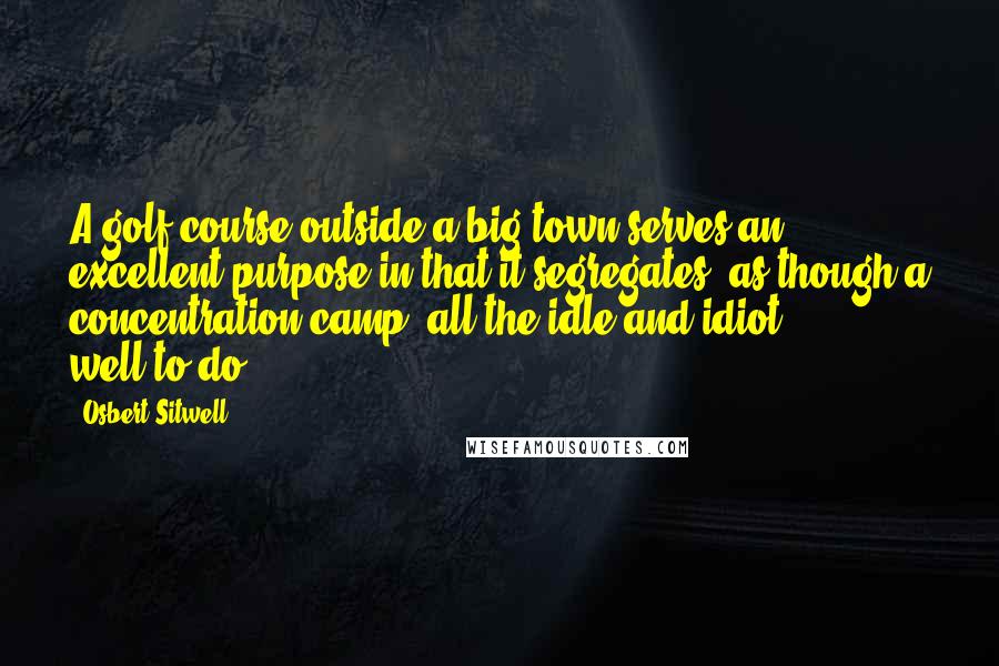 Osbert Sitwell Quotes: A golf course outside a big town serves an excellent purpose in that it segregates, as though a concentration camp, all the idle and idiot well-to-do.