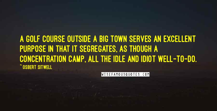 Osbert Sitwell Quotes: A golf course outside a big town serves an excellent purpose in that it segregates, as though a concentration camp, all the idle and idiot well-to-do.