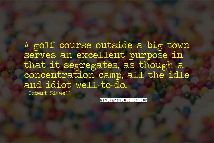 Osbert Sitwell Quotes: A golf course outside a big town serves an excellent purpose in that it segregates, as though a concentration camp, all the idle and idiot well-to-do.