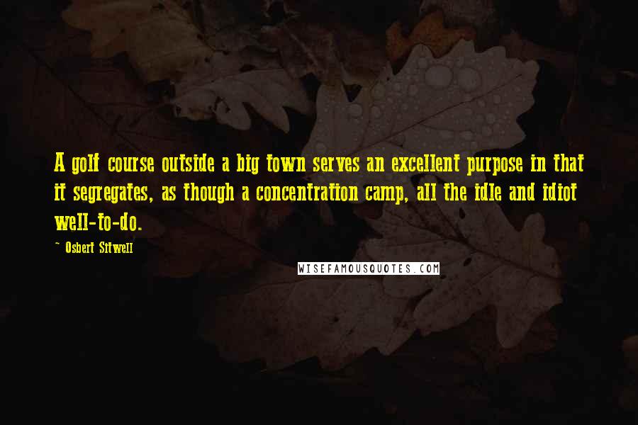 Osbert Sitwell Quotes: A golf course outside a big town serves an excellent purpose in that it segregates, as though a concentration camp, all the idle and idiot well-to-do.