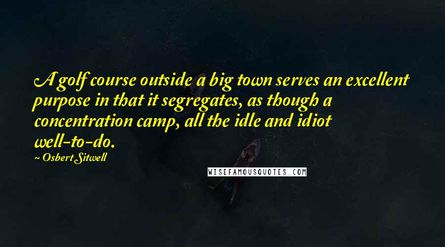 Osbert Sitwell Quotes: A golf course outside a big town serves an excellent purpose in that it segregates, as though a concentration camp, all the idle and idiot well-to-do.