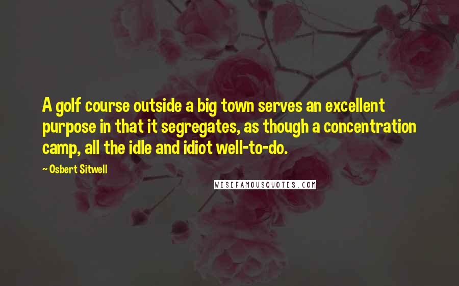 Osbert Sitwell Quotes: A golf course outside a big town serves an excellent purpose in that it segregates, as though a concentration camp, all the idle and idiot well-to-do.