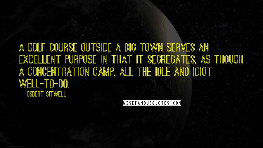 Osbert Sitwell Quotes: A golf course outside a big town serves an excellent purpose in that it segregates, as though a concentration camp, all the idle and idiot well-to-do.