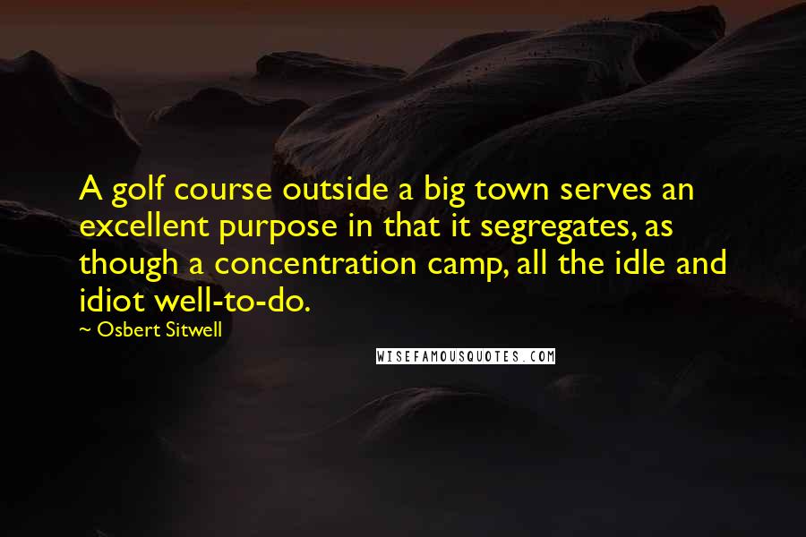 Osbert Sitwell Quotes: A golf course outside a big town serves an excellent purpose in that it segregates, as though a concentration camp, all the idle and idiot well-to-do.