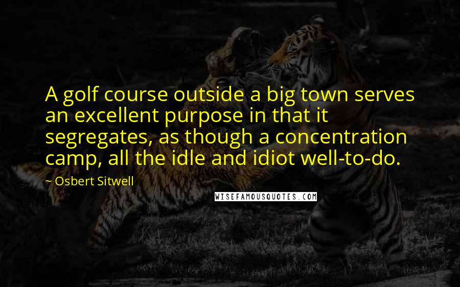 Osbert Sitwell Quotes: A golf course outside a big town serves an excellent purpose in that it segregates, as though a concentration camp, all the idle and idiot well-to-do.