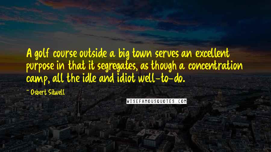 Osbert Sitwell Quotes: A golf course outside a big town serves an excellent purpose in that it segregates, as though a concentration camp, all the idle and idiot well-to-do.