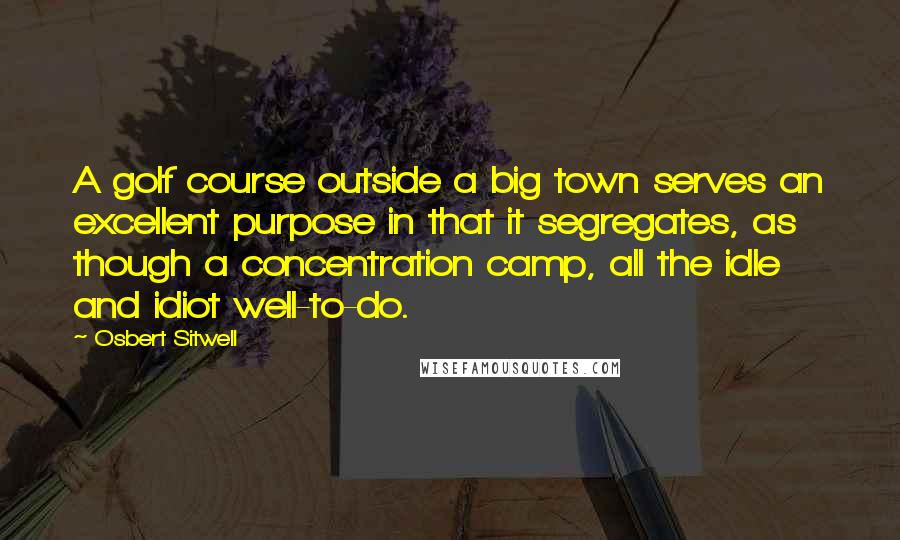 Osbert Sitwell Quotes: A golf course outside a big town serves an excellent purpose in that it segregates, as though a concentration camp, all the idle and idiot well-to-do.